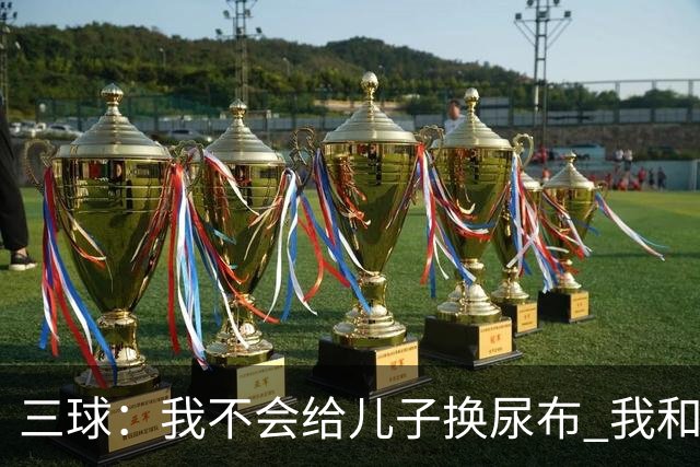 三球：我不会给儿子换尿布 我和女友有着明确的家庭分工
