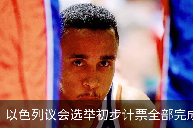 以色列议会选举初步计票全部完成，议会席位基本确定
