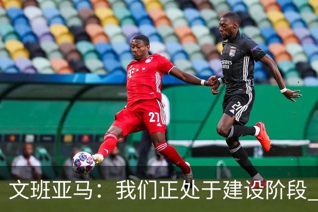 文班亚马：我们正处于建设阶段 必须相信过程着眼大局