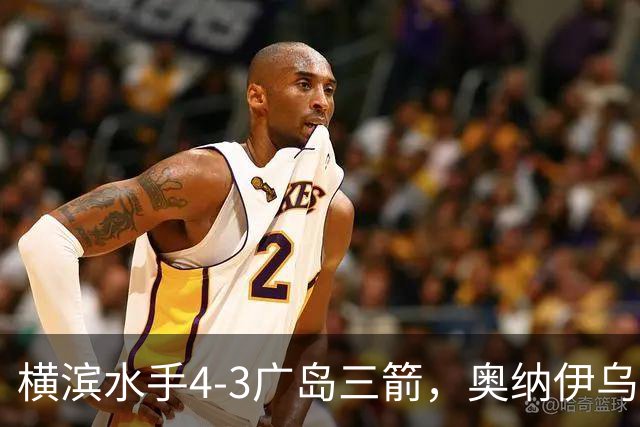 横滨水手4-3广岛三箭，奥纳伊乌-情滋建功，平野辽破门