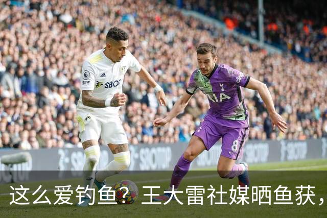 这么爱钓鱼？王大雷社媒晒鱼获，18.5KG重的青鱼个人纪录
